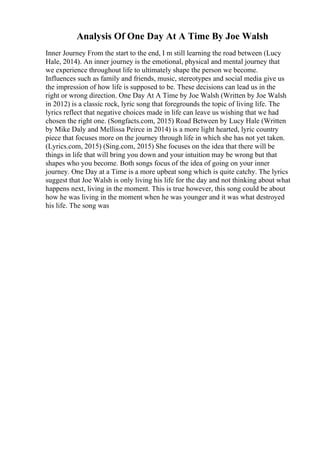 Analysis Of One Day At A Time By Joe Walsh
Inner Journey From the start to the end, I m still learning the road between (Lucy
Hale, 2014). An inner journey is the emotional, physical and mental journey that
we experience throughout life to ultimately shape the person we become.
Influences such as family and friends, music, stereotypes and social media give us
the impression of how life is supposed to be. These decisions can lead us in the
right or wrong direction. One Day At A Time by Joe Walsh (Written by Joe Walsh
in 2012) is a classic rock, lyric song that foregrounds the topic of living life. The
lyrics reflect that negative choices made in life can leave us wishing that we had
chosen the right one. (Songfacts.com, 2015) Road Between by Lucy Hale (Written
by Mike Daly and Mellissa Peirce in 2014) is a more light hearted, lyric country
piece that focuses more on the journey through life in which she has not yet taken.
(Lyrics.com, 2015) (Sing.com, 2015) She focuses on the idea that there will be
things in life that will bring you down and your intuition may be wrong but that
shapes who you become. Both songs focus of the idea of going on your inner
journey. One Day at a Time is a more upbeat song which is quite catchy. The lyrics
suggest that Joe Walsh is only living his life for the day and not thinking about what
happens next, living in the moment. This is true however, this song could be about
how he was living in the moment when he was younger and it was what destroyed
his life. The song was
 