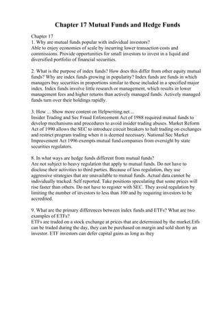 Chapter 17 Mutual Funds and Hedge Funds
Chapter 17
1. Why are mutual funds popular with individual investors?
Able to enjoy economies of scale by incurring lower transaction costs and
commissions. Provide opportunities for small investors to invest in a liquid and
diversified portfolio of financial securities.
2. What is the purpose of index funds? How does this differ from other equity mutual
funds? Why are index funds growing in popularity? Index funds are funds in which
managers buy securities in proportions similar to those included in a specified major
index. Index funds involve little research or management, which results in lower
management fees and higher returns than actively managed funds. Actively managed
funds turn over their holdings rapidly.
3. How ... Show more content on Helpwriting.net ...
Insider Trading and Sec Fraud Enforcement Act of 1988 required mutual funds to
develop mechanisms and procedures to avoid insider trading abuses. Market Reform
Act of 1990 allows the SEC to introduce circuit breakers to halt trading on exchanges
and restrict program trading when it is deemed necessary. National Sec Market
Improvement Act 1996 exempts mutual fund companies from oversight by state
securities regulators.
8. In what ways are hedge funds different from mutual funds?
Are not subject to heavy regulation that apply to mutual funds. Do not have to
disclose their activities to third parties. Because of less regulation, they use
aggressive strategies that are unavailable to mutual funds. Actual data cannot be
individually tracked. Self reported. Take positions speculating that some prices will
rise faster than others. Do not have to register with SEC. They avoid regulation by
limiting the number of investors to less than 100 and by requiring investors to be
accredited.
9. What are the primary differences between index funds and ETFs? What are two
examples of ETFs?
ETFs are traded on a stock exchange at prices that are determined by the market.Etfs
can be traded during the day, they can be purchased on margin and sold short by an
investor. ETF investors can defer capital gains as long as they
 