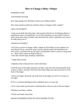 How to Change a Baby s Diaper
INTRODUCCION
ATTENTION GETTER
How many people have had kids or taken care of babies before?
How many people actually have had the chance to change a baby s diaper?
GOAL STATEMENT
I want you to think about this topic, and recognize that the act of changing diapers is
anything but nasty or insignificant, it is in fact something you may need to learn (or
redo) sooner than what you think, and when that time comes, I guarantee you want to
be ready and go for it!
THESIS STATEMENT
I will show you how to change a baby s diaper by first telling you the supplies you
need ahead of time, second by using a step by step procedure and illustrations on
how to do it, and third what are the major considerations when it comes to using cloth
or ... Show more content on Helpwriting.net ...
a The side with the tapes should go underneath.
7 Apply baby powder
a Spread evenly to help prevent a rash in the future.
b Pull the front of the diaper through your baby s legs and with one hand gently hold
it down on baby s stomach. With your other hand untape one side and secure it to the
front of the diaper.
c Place two fingers inside the top of the front of the diaper (to tell if it s to loose or
too tight)
D If it s a newborn fold diaper below umbilical cord, so it stays dry.
e If it s a boy make sure his penis is pointing down when you put on the new diaper.
8 Replace your baby s clothes.
9 Wash your hands when done.
MAJOR CONSIDERATIONS ON WICH DIAPER TO USE
 