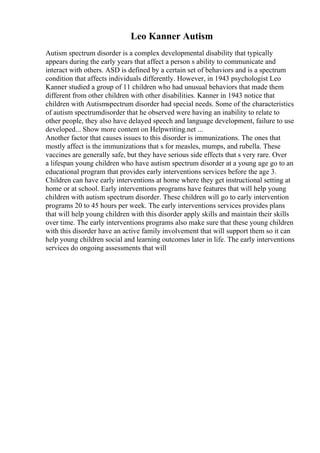 Leo Kanner Autism
Autism spectrum disorder is a complex developmental disability that typically
appears during the early years that affect a person s ability to communicate and
interact with others. ASD is defined by a certain set of behaviors and is a spectrum
condition that affects individuals differently. However, in 1943 psychologist Leo
Kanner studied a group of 11 children who had unusual behaviors that made them
different from other children with other disabilities. Kanner in 1943 notice that
children with Autismspectrum disorder had special needs. Some of the characteristics
of autism spectrumdisorder that he observed were having an inability to relate to
other people, they also have delayed speech and language development, failure to use
developed... Show more content on Helpwriting.net ...
Another factor that causes issues to this disorder is immunizations. The ones that
mostly affect is the immunizations that s for measles, mumps, and rubella. These
vaccines are generally safe, but they have serious side effects that s very rare. Over
a lifespan young children who have autism spectrum disorder at a young age go to an
educational program that provides early interventions services before the age 3.
Children can have early interventions at home where they get instructional setting at
home or at school. Early interventions programs have features that will help young
children with autism spectrum disorder. These children will go to early intervention
programs 20 to 45 hours per week. The early interventions services provides plans
that will help young children with this disorder apply skills and maintain their skills
over time. The early interventions programs also make sure that these young children
with this disorder have an active family involvement that will support them so it can
help young children social and learning outcomes later in life. The early interventions
services do ongoing assessments that will
 