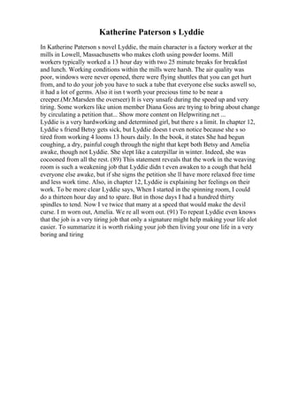 Katherine Paterson s Lyddie
In Katherine Paterson s novel Lyddie, the main character is a factory worker at the
mills in Lowell, Massachusetts who makes cloth using powder looms. Mill
workers typically worked a 13 hour day with two 25 minute breaks for breakfast
and lunch. Working conditions within the mills were harsh. The air quality was
poor, windows were never opened, there were flying shuttles that you can get hurt
from, and to do your job you have to suck a tube that everyone else sucks aswell so,
it had a lot of germs. Also it isn t worth your precious time to be near a
creeper.(Mr.Marsden the overseer) It is very unsafe during the speed up and very
tiring. Some workers like union member Diana Goss are trying to bring about change
by circulating a petition that... Show more content on Helpwriting.net ...
Lyddie is a very hardworking and determined girl, but there s a limit. In chapter 12,
Lyddie s friend Betsy gets sick, but Lyddie doesn t even notice because she s so
tired from working 4 looms 13 hours daily. In the book, it states She had begun
coughing, a dry, painful cough through the night that kept both Betsy and Amelia
awake, though not Lyddie. She slept like a caterpillar in winter. Indeed, she was
cocooned from all the rest. (89) This statement reveals that the work in the weaving
room is such a weakening job that Lyddie didn t even awaken to a cough that held
everyone else awake, but if she signs the petition she ll have more relaxed free time
and less work time. Also, in chapter 12, Lyddie is explaining her feelings on their
work. To be more clear Lyddie says, When I started in the spinning room, I could
do a thirteen hour day and to spare. But in those days I had a hundred thirty
spindles to tend. Now I ve twice that many at a speed that would make the devil
curse. I m worn out, Amelia. We re all worn out. (91) To repeat Lyddie even knows
that the job is a very tiring job that only a signature might help making your life alot
easier. To summarize it is worth risking your job then living your one life in a very
boring and tiring
 