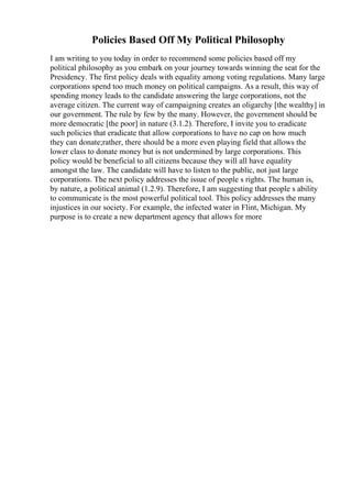 Policies Based Off My Political Philosophy
I am writing to you today in order to recommend some policies based off my
political philosophy as you embark on your journey towards winning the seat for the
Presidency. The first policy deals with equality among voting regulations. Many large
corporations spend too much money on political campaigns. As a result, this way of
spending money leads to the candidate answering the large corporations, not the
average citizen. The current way of campaigning creates an oligarchy [the wealthy] in
our government. The rule by few by the many. However, the government should be
more democratic [the poor] in nature (3.1.2). Therefore, I invite you to eradicate
such policies that eradicate that allow corporations to have no cap on how much
they can donate;rather, there should be a more even playing field that allows the
lower class to donate money but is not undermined by large corporations. This
policy would be beneficial to all citizens because they will all have equality
amongst the law. The candidate will have to listen to the public, not just large
corporations. The next policy addresses the issue of people s rights. The human is,
by nature, a political animal (1.2.9). Therefore, I am suggesting that people s ability
to communicate is the most powerful political tool. This policy addresses the many
injustices in our society. For example, the infected water in Flint, Michigan. My
purpose is to create a new department agency that allows for more
 