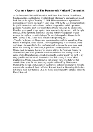 Obama s Speech At The Democratic National Convention
At the Democratic National Convention, the Illinois State Senator, United States
Senate candidate, and the future president Barak Obama gave an exceptional speech
back then on the night of Tuesday 27, 2004. This convention was a presidential
nominating convention, held every 4 years since 1832, by the U.S. Democratic Party.
Its goal is to nominate and confirm a candidate for president and vice president
positions. And in this 2004 convention Barak Obama was given the keynote spot.
Usually a great speech brings together three aspects the right speaker, with the right
message, at the right time. Sometimes you may be the wrong speaker, or your
message isn t right or even the timing of the speech isn t perfect. Obama, in the
DNC, showed to be ... Show more content on Helpwriting.net ...
. Tonight , he focuses on this precious moment during which he was talking. Plus,
the use of This year, in this election... showing the urgency of the situation. More
work to do , he seemed to be less confrontational, as he used the word more work
rather than insulting the Democrats, Republicans, and Independents s abilities.
Obama made the general theme of his keynote address the American Dream. He
also criticized poor black youths in America who believe that reading a book is
acting white . He exclaims as a proud American In no other country on Earth is my
story possible and this lets all listeners feel that their country is one of a kind
irreplaceable. Obama said, A skinny kid with a funny name who believes that
America has a place for him, too trying to point to himself by this statement.
Moreover he showed a rallying cry of togetherness and unity in simple but powerful
way when he mentioned, there s a United States of America . By stating this he does
not simply mean that there is a USA. He means a united country, united as one as the
United States of
 