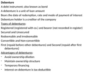 Debenture
A debt instrument; also known as bond
A debenture is a unit of loan amount
Bears the date of redemption, rate and mode of payment of interest
Debenture holder is a creditor of the company
Types of debentures:
Registered (registered with co.) and bearer (not recorded in register)
Secured and Unsecured
Redeemable and Irredeemable
Convertible and Non-convertible
First (repaid before other debentures) and Second (repaid after first
debentures)
Advantages of debentures:
- Avoid ownership dilution
- Maintain ownership structure
- Temporary financing
- Interest on debenture is tax deductible
 