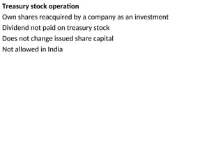 Treasury stock operation
Own shares reacquired by a company as an investment
Dividend not paid on treasury stock
Does not change issued share capital
Not allowed in India
 