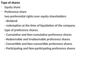 Type of shares
- Equity share
- Preference share
two preferential rights over equity shareholders
- dividend
- redemption at the time of liquidation of the company
type of preference shares:
- Cumulative and Non-cumulative preference shares
- Redeemable and Irredeemable preference shares
- Convertible and Non-convertible preference shares
- Participating and Non-participating preference shares
 