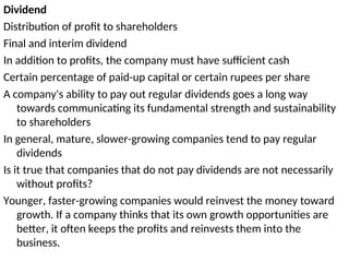 Dividend
Distribution of profit to shareholders
Final and interim dividend
In addition to profits, the company must have sufficient cash
Certain percentage of paid-up capital or certain rupees per share
A company's ability to pay out regular dividends goes a long way
towards communicating its fundamental strength and sustainability
to shareholders
In general, mature, slower-growing companies tend to pay regular
dividends
Is it true that companies that do not pay dividends are not necessarily
without profits?
Younger, faster-growing companies would reinvest the money toward
growth. If a company thinks that its own growth opportunities are
better, it often keeps the profits and reinvests them into the
business.
 