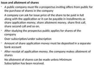 Issue and allotment of shares
- A public company must file a prospectus inviting offers from public for
the purchase of shares in the company
A company can ask for issue price of the share to be paid in full
along with the application or it can be payable in installments as
share application money, share allotment money, share first call,
share second call and so on.
- After studying the prospectus public applies for shares of the
company
Over subscription/under subscription
- Amount of share application money must be deposited in a separate
bank account
- After receipt of application money, the company makes allotment of
shares
No allotment of shares can be made unless Minimum
Subscription has been received.
 