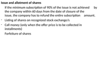 Issue and allotment of shares
If the minimum subscription of 90% of the issue is not achieved by
the company within 60 days from the date of closure of the
issue, the company has to refund the entire subscription amount.
- Listing of shares on recognized stock exchange/s
- Call money (only when the offer price is to be collected in
installments)
Forfeiture of shares
 