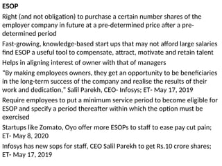ESOP
Right (and not obligation) to purchase a certain number shares of the
employer company in future at a pre-determined price after a pre-
determined period
Fast-growing, knowledge-based start ups that may not afford large salaries
find ESOP a useful tool to compensate, attract, motivate and retain talent
Helps in aligning interest of owner with that of managers
“By making employees owners, they get an opportunity to be beneficiaries
in the long-term success of the company and realise the results of their
work and dedication,” Salil Parekh, CEO- Infosys; ET- May 17, 2019
Require employees to put a minimum service period to become eligible for
ESOP and specify a period thereafter within which the option must be
exercised
Startups like Zomato, Oyo offer more ESOPs to staff to ease pay cut pain;
ET- May 8, 2020
Infosys has new sops for staff, CEO Salil Parekh to get Rs.10 crore shares;
ET- May 17, 2019
 