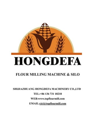 FLOUR MILLING MACHINE & SILO
SHIJIAZHUANG HONGDEFA MACHINERY CO.,LTD
TEL:+86 136 731 18218
WEB:www.topflourmill.com
EMAIL:cici@topflourmill.com
 