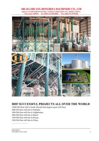 SHI JIA ZHUANG HONGDEFA MACHINERY CO., LTD
Address: No.388 NORTH JIANHUA STREET SHIJIAZHUANG, HEBEI, CHINA.
Post Code: 050034 Tel: 0086-311-85528086 Fax: 0086-311-8791006
--------------------------------------------------------------------------------------------------------------------------------------------------------------
HONGDEFA
CICI-0086-13673118218 2
HDF SUCCESSFUL PROJECTS ALL OVER THE WORLD
1500t/24h flour mill in South Africa(China largest export mill line);
500t/24h flour mill line in Ethiopia;
300t/24h flour mill line in Afghanistan;
200t/24h flour mill line in Brazil;
150t/24h flour mill line in Kenya;
120t/24h flour mill line in China.
................................
 