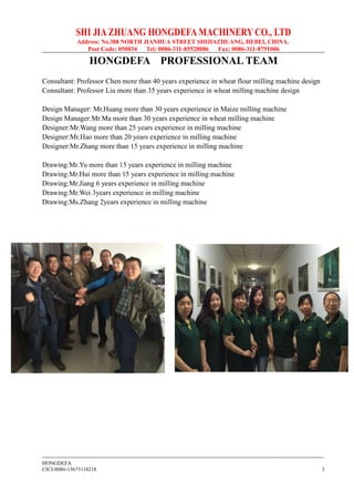 SHI JIA ZHUANG HONGDEFA MACHINERY CO., LTD
Address: No.388 NORTH JIANHUA STREET SHIJIAZHUANG, HEBEI, CHINA.
Post Code: 050034 Tel: 0086-311-85528086 Fax: 0086-311-8791006
--------------------------------------------------------------------------------------------------------------------------------------------------------------
HONGDEFA
CICI-0086-13673118218 3
HONGDEFA PROFESSIONAL TEAM
Consultant: Professor Chen more than 40 years experience in wheat flour milling machine design
Consultant: Professor Liu more than 35 years experience in wheat milling machine design
Design Manager: Mr.Huang more than 30 years experience in Maize milling machine
Design Manager:Mr.Ma more than 30 years experience in wheat milling machine
Designer:Mr.Wang more than 25 years experience in milling machine
Designer:Mr.Hao more than 20 years experience in milling machine
Designer:Mr.Zhang more than 15 years experience in milling machine
Drawing:Mr.Yu more than 15 years experience in milling machine
Drawing:Mr.Hui more than 15 years experience in milling machine
Drawing:Mr.Jiang 6 years experience in milling machine
Drawing:Mr.Wei 3years experience in milling machine
Drawing:Ms.Zhang 2years experience in milling machine
 