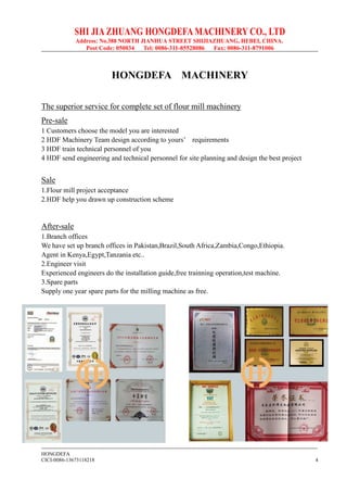 SHI JIA ZHUANG HONGDEFA MACHINERY CO., LTD
Address: No.388 NORTH JIANHUA STREET SHIJIAZHUANG, HEBEI, CHINA.
Post Code: 050034 Tel: 0086-311-85528086 Fax: 0086-311-8791006
--------------------------------------------------------------------------------------------------------------------------------------------------------------
HONGDEFA
CICI-0086-13673118218 4
HONGDEFA MACHINERY
The superior service for complete set of flour mill machinery
Pre-sale
1 Customers choose the model you are interested
2 HDF Machinery Team design according to yours’ requirements
3 HDF train technical personnel of you
4 HDF send engineering and technical personnel for site planning and design the best project
Sale
1.Flour mill project acceptance
2.HDF help you drawn up construction scheme
After-sale
1.Branch offices
We have set up branch offices in Pakistan,Brazil,South Africa,Zambia,Congo,Ethiopia.
Agent in Kenya,Egypt,Tanzania etc..
2.Engineer visit
Experienced engineers do the installation guide,free trainning operation,test machine.
3.Spare parts
Supply one year spare parts for the milling machine as free.
 