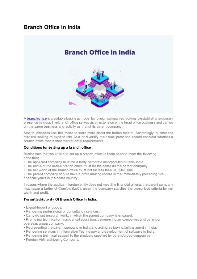 Branch Office in India
A branch office is a suitable business model for foreign companies looking to establish a temporary
presence in India. The branch office serves as an extension of the head office business and carries
on the same business and activity as that of its parent company.
Most businesses use this mode to learn more about the Indian market. Accordingly, businesses
that are looking to expand into Asia or diversify their Asia presence should consider whether a
branch office meets their market entry requirements
Conditions for setting up a branch office
Businesses that would like to set up a branch office in India need to meet the following
conditions:
• The applicant company must be a body corporate incorporated outside India;
• The name of the Indian branch office must be the same as the parent company.
• The net worth of the branch office must not be less than US $100,000
• The parent company should have a profit making record in the immediately preceding five
financial years in the home country.
In cases where the applicant foreign entity does not meet the financial criteria, the parent company
may issue a Letter of Comfort (LoC), given the company satisfies the prescribed criteria for net
worth and profit.
PermittedActivity Of Branch Office In India:
• Export/Import of goods.
• Rendering professional or consultancy services.
• Carrying out research work, in which the parent company is engaged.
• Promoting technical or financial collaborations between Indian companies and parent or
overseas group company.
• Representing the parent company in India and acting as buying/selling agent in India.
• Rendering services in Information Technology and development of software in India.
• Rendering technical support to the products supplied by parent/group companies.
• Foreign Airline/shipping Company.
 