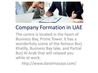 Company Formation in UAE
The centre is located in the heart of
Business Bay, Prime Tower. It has a
wonderfully scene of the famous Burj
Khalifa, Business Bay lake, and Partial
Burj Al Arab that will relaxed you
while at work.
http://www.daralmazaya.com/
 