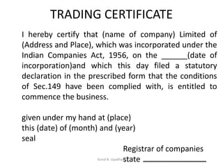 TRADING CERTIFICATE
I hereby certify that (name of company) Limited of
(Address and Place), which was incorporated under the
Indian Companies Act, 1956, on the ______(date of
incorporation)and which this day filed a statutory
declaration in the prescribed form that the conditions
of Sec.149 have been complied with, is entitled to
commence the business.
given under my hand at (place)
this (date) of (month) and (year)
seal
Registrar of companies
stateKunal B. Upadhyay
 