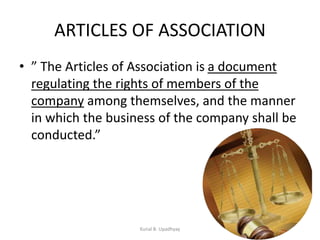 ARTICLES OF ASSOCIATION
• ” The Articles of Association is a document
regulating the rights of members of the
company among themselves, and the manner
in which the business of the company shall be
conducted.”
Kunal B. Upadhyay
 