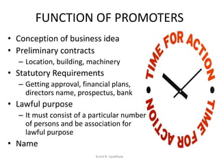 FUNCTION OF PROMOTERS
• Conception of business idea
• Preliminary contracts
– Location, building, machinery
• Statutory Requirements
– Getting approval, financial plans,
directors name, prospectus, bank
• Lawful purpose
– It must consist of a particular number
of persons and be association for
lawful purpose
• Name
Kunal B. Upadhyay
 