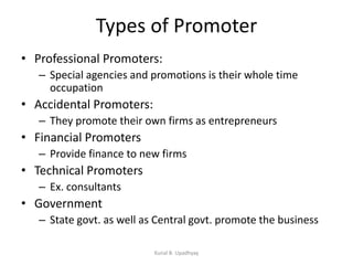 Types of Promoter
• Professional Promoters:
– Special agencies and promotions is their whole time
occupation
• Accidental Promoters:
– They promote their own firms as entrepreneurs
• Financial Promoters
– Provide finance to new firms
• Technical Promoters
– Ex. consultants
• Government
– State govt. as well as Central govt. promote the business
Kunal B. Upadhyay
 