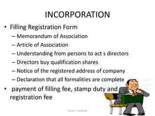 INCORPORATION
• Filling Registration Form
– Memorandum of Association
– Article of Association
– Understanding from persons to act s directors
– Directors buy qualification shares
– Notice of the registered address of company
– Declaration that all formalities are complete
• payment of filling fee, stamp duty and
registration fee
Kunal B. Upadhyay
 