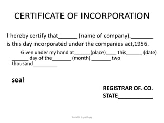 CERTIFICATE OF INCORPORATION
I hereby certify that______ (name of company)._______
is this day incorporated under the companies act,1956.
Given under my hand at______(place) this______ (date)
______ day of the_______ (month) _______ two
thousand_________
seal
REGISTRAR OF. CO.
STATE___________
Kunal B. Upadhyay
 