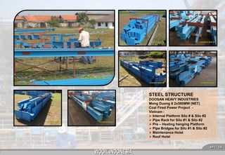 STEEL STRUCTURE
DOOSAN HEAVY INDUSTRIES
Mong Duong II 2x560MW (NET)
Coal Fired Power Project Vietnam :
 Internal Platform Silo # & Silo #2
 Pipe Rack for Silo #1 & Silo #2
 Pre – Heating hanging Platform
 Pipe Bridges for Silo #1 & Silo #2
 Maintenance Hoist
 Roof Hoist
 11 

 