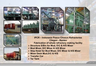 IPCR – Indonesia Posco Chosun Refractories
Cilegon - Banten
Fabrication of whole refractory making facility
 Structure S/Bin for Mud, D/C & H/S Mixer
 Mud Mixer, D/C Mixer & H/S Mixer
 Skip Hoist for Mud Mixer, D/C Mixer & H/S Mixer
 Mixer Deck Mud,D/C & H/S
 Transfer Car
 Tar Tank
6

 