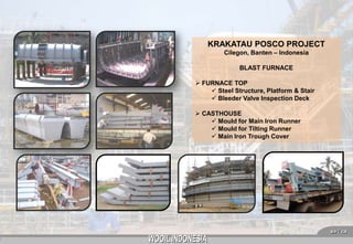 KRAKATAU POSCO PROJECT
Cilegon, Banten – Indonesia
BLAST FURNACE
 FURNACE TOP
 Steel Structure, Platform & Stair
 Bleeder Valve Inspection Deck
 CASTHOUSE
 Mould for Main Iron Runner
 Mould for Tilting Runner
 Main Iron Trough Cover

7

 