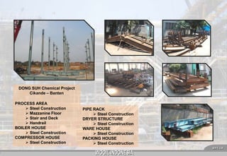 DONG SUH Chemical Project
Cikande – Banten
PROCESS AREA
 Steel Construction
 Mazzanine Floor
 Stair and Deck
 Handrail
BOILER HOUSE
 Steel Construction
COMPRESSOR HOUSE
 Steel Construction

PIPE RACK
 Steel Construction
DRYER STRUCTURE
 Steel Construction
WARE HOUSE
 Steel Construction
PACKING HOUSE
 Steel Construction
8

 