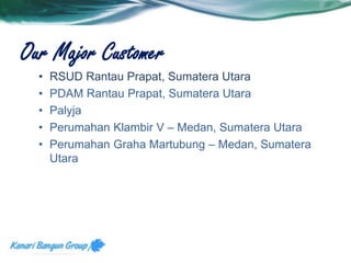 Our Major Customer 
• RSUD Rantau Prapat, Sumatera Utara 
• PDAM Rantau Prapat, Sumatera Utara 
• Palyja 
• Perumahan Klambir V – Medan, Sumatera Utara 
• Perumahan Graha Martubung – Medan, Sumatera 
Utara 
 