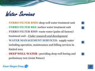 Water Services 
o FERRO FILTER RMD: deep well water treatment unit 
o FERRO FILTER RKI: surface water treatment unit 
o FERRO FILTER RMP: waste water (palm oil factory) 
treatment unit - Under research and development 
o WATER MANAGEMENT SERVICES: supply water 
including operation, maintenance and billing services in 
limited area 
o DEEP WELL WATER : providing deep well boring and 
preliminary test (Joint Patner) 
 