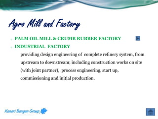 Agro Mill and Factory 
o PALM OIL MILL & CRUMB RUBBER FACTORY 
o INDUSTRIAL FACTORY 
providing design engineering of complete refinery system, from 
upstream to downstream; including construction works on site 
(with joint partner), process engineering, start up, 
commissioning and initial production. 
 