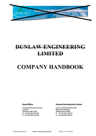 Company Handbook Dunlaw Engineering Limited Dated: 21st
June 2007
DUNLAW ENGINEERING
LIMITED
COMPANY HANDBOOK
Product Development Centre
Unit 3, Atworth Business Park,
Bath Road, Atworth,
Wiltshire, SN12 8SB
T +44 (0)1225 703329
F +44 (0)1225 708118
Head Office
Thainstone Business Centre
Inverurie
Aberdeen AB51 5TB
T +44 (0)1467 641183
F +44 (0)1467 641185
 