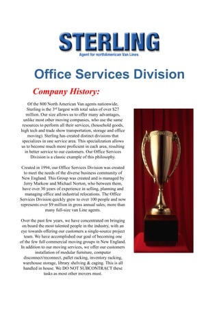 www.sterlingofficemoving.com



       Office Services Division
       Company History:
     Of the 800 North American Van agents nationwide,
    Sterling is the 3rd largest with total sales of over $27
    million. Our size allows us to offer many advantages,
  unlike most other moving companies, who use the same
 resources to perform all their services, (household goods,
high tech and trade show transportation, storage and office
     moving). Sterling has created distinct divisions that
specializes in one service area. This specialization allows
us to become much more proficient in each area, resulting
   in better service to our customers. Our Office Services
       Division is a classic example of this philosophy.

 Created in 1994, our Office Services Division was created
  to meet the needs of the diverse business community of
 New England. This Group was created and is managed by
  Jerry Markow and Michael Norton, who between them,
 have over 30 years of experience in selling, planning and
   managing office and industrial relocations. The Office
Services Division quickly grew to over 100 people and now
represents over $9 million in gross annual sales; more than
              many full-size van Line agents.

Over the past few years, we have concentrated on bringing
  on board the most talented people in the industry, with an
 eye towards offering our customers a single-source project
   team. We have accomplished our goal of becoming one
of the few full commercial moving groups in New England.
In addition to our moving services, we offer our customers
         installation of modular furniture, computer
   disconnect/reconnect, pallet racking, inventory racking,
  warehouse storage, library shelving & caging. This is all
   handled in house. We DO NOT SUBCONTRACT these
              tasks as most other movers must.
 