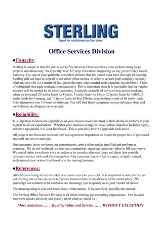 Office Services Division
Capacity:
Sterling is unique in that the size of our Office Services Division allows us to perform many large
projects simultaneously. We typically have 3-5 large relocations happening on any given Friday and/or
Saturday. The size of your particular relocation dictates that the mover must have this type of capacity.
Sterling will not have to stop all of our other office moves, in order to service your company, as many
other movers will. As a matter of fact, given the crew sizes needed each weekend, we perform 3-5 jobs
of substantial size each weekend simultaneously. This is important since it is inevitable that the vendor
selected will be needed by its other customers. A specific example of this is on one recent weekend,
when we relocated 20 trailer loads for Oracle, 5 trailer loads for Cisco, 20 trailer loads for HBSR, 5
trailer loads for Compaq, and 10 trailer loads for Key3Media, representing a total of 60 trailer loads.
Total manpower was 114 men on Saturday. You will find these companies on our reference sheet and
we welcome do diligence on your part.

Reliability:
It is important to know the capabilities of your chosen mover and trust in their ability to perform at your
highest levels of expectations. Whether your business is large or small, office related or includes highly
sensitive equipment, it is your livelihood. This is precisely how we approach each move.
All projects are discussed in detail with our operations department to insure the proper mix of personnel
and skill sets are on each job.
Our customers know we honor our commitments, arrive when and as specified and perform as
expected. We do not overbook, as does our competition, requiring temporary labor to fill their crews.
We would rather turn down work or endeavor to consider alternate times and dates than provide
mediocre service with unskilled manpower. Our customers know what to expect, a highly trained,
professional crew, whose livelihood is in the moving business.

References:
Attached is a listing of current references, none over two years old. It is important to note that we are
not offering one or two of our best, but one hundred firms from all areas of the marketplace. We
encourage our contacts to be candid as we encourage you to qualify us as your vendor of choice.
The amazing thing is you will know many of the names. If in your field, possibly the contact.
The Sterling Office Services Division is all about meeting and exceeding expectations. Our mission
statement speaks precisely and plainly about what we stand for :

   Move Solutions…… Quality, Value and Service…… WITHOUT EXCEPTION
 