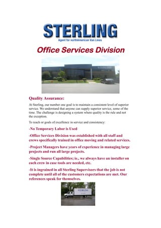 Office Services Division




Quality Assurance:
At Sterling, our number one goal is to maintain a consistent level of superior
service. We understand that anyone can supply superior service, some of the
time. The challenge is designing a system where quality is the rule and not
the exception.
To reach or goals of excellence in service and consistency:

-No Temporary Labor is Used
-Office Services Division was established with all staff and
crews specifically trained in office moving and related services.
-Project Managers have years of experience in managing large
projects and run all large projects.
-Single Source Capabilities; ie., we always have an installer on
each crew in case tools are needed, etc.
-It is ingrained in all Sterling Supervisors that the job is not
complete until all of the customers expectations are met. Our
references speak for themselves.
 