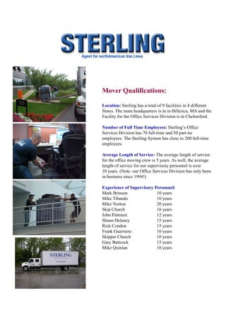 Mover Qualifications:

Location: Sterling has a total of 9 facilities in 4 different
States. The main headquarters is in in Billerica, MA and the
Facility for the Office Services Division is in Chelmsford.

Number of Full Time Employees: Sterling’s Office
Services Division has 70 full-time and 50 part-tie
employees. The Sterling System has close to 200 full-time
employees.

Average Length of Service: The average length of service
for the office moving crew is 5 years. As well, the average
length of service for our supervisory personnel is over
10 years. (Note: our Office Services Division has only been
in business since 1994!)

Experience of Supervisory Personnel:
Mark Brinson               10 years
Mike Tibando               10 years
Mike Norton                20 years
Skip Church                16 years
John Palmieri              12 years
Shaun Delaney              15 years
Rick Condon                15 years
Frank Guerriero            10 years
Skipper Church             10 years
Gary Battcock              15 years
Mike Quinlan               10 years
 