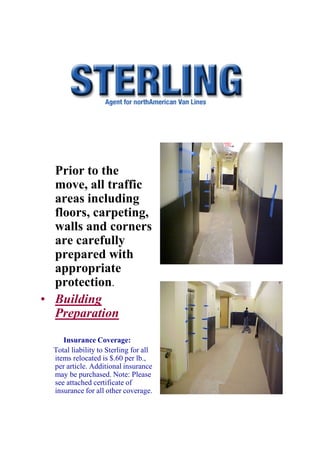 Prior to the
  move, all traffic
  areas including
  floors, carpeting,
  walls and corners
  are carefully
  prepared with
  appropriate
  protection.
• Building
  Preparation
     Insurance Coverage:
  Total liability to Sterling for all
  items relocated is $.60 per lb.,
  per article. Additional insurance
  may be purchased. Note: Please
  see attached certificate of
  insurance for all other coverage.
 
