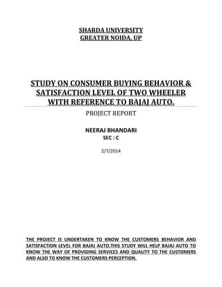 SHARDA UNIVERSITY
GREATER NOIDA, UP
STUDY ON CONSUMER BUYING BEHAVIOR &
SATISFACTION LEVEL OF TWO WHEELER
WITH REFERENCE TO BAJAJ AUTO.
PROJECT REPORT
NEERAJ BHANDARI
SEC : C
2/7/2014
THE PROJECT IS UNDERTAKEN TO KNOW THE CUSTOMERS BEHAVIOR AND
SATISFACTION LEVEL FOR BAJAJ AUTO.THIS STUDY WILL HELP BAJAJ AUTO TO
KNOW THE WAY OF PROVIDING SERVICES AND QUALITY TO THE CUSTOMERS
AND ALSO TO KNOW THE CUSTOMERS PERCEPTION.
 