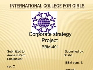 INTERNATIONAL COLLEGE FOR GIRLS 
Corporate strategy 
Project 
BBM-401 
Submitted to: Submitted by: 
Amita ma’am Srishti 
Shekhawat 
BBM sem. 4, 
sec C 
121138 
 