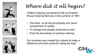 CH&Co Catering Ltd started its life as Charlton
House Catering Services in the summer of 1991.
• The Goal - to do the job properly and never
compromise on quality
• To change how people would eat at work
• Push the boundaries of contract catering.
Our business was created by a desire to make a
difference and have some fun along the way!
Where did it all begin?
 