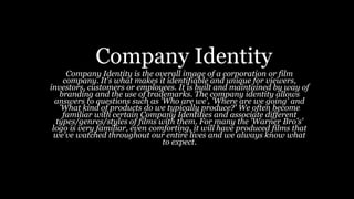 Company Identity
Company Identity is the overall image of a corporation or film
company. It's what makes it identifiable and unique for viewers,
investors, customers or employees. It is built and maintained by way of
branding and the use of trademarks. The company identity allows
answers to questions such as 'Who are we', 'Where are we going' and
'What kind of products do we typically produce?' We often become
familiar with certain Company Identities and associate different
types/genres/styles of films with them. For many the 'Warner Bro's'
logo is very familiar, even comforting, it will have produced films that
we've watched throughout our entire lives and we always know what
to expect.
 
