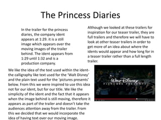 The Princess Diaries 
In the trailer for the princess 
diaries, the company ident 
appears at 1:29. it is a still 
image which appears over the 
moving images of the trailer 
behind. The ident appears from 
1:29 until 1:32 and is a 
production company. 
Although we looked at these trailers for 
inspiration for our teaser trailer, they are 
full trailers and therefore we will have to 
look at other teaser trailers in order to 
get more of an idea about where the 
idents would appear and how long for in 
a teaser trailer rather than a full length 
trailer. 
We like the idea of the text used within the ident-the 
calligraphy like text used for the ‘Walt Disney’ 
and the plain text used for the ‘pictures presents’ 
below. From this we were inspired to use this idea 
not for our ident, but for our title. We like the 
simplicity of the ident and the fact that it appears 
when the image behind is still moving, therefore it 
appears as part of the trailer and doesn’t take the 
audiences attention away from the trailer. From 
this we decided that we would incorporate the 
idea of having text over our moving image. 
 