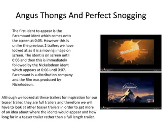 Angus Thongs And Perfect Snogging 
The first ident to appear is the 
Paramount ident which comes onto 
the screen at 0:05. However this is 
unlike the previous 2 trailers we have 
looked at as it is a moving image on 
screen. The ident is on screen until 
0:06 and then this is immediately 
followed by the Nickelodeon ident 
which appears at 0:06 until 0:07. 
Paramount is a distribution company 
and the film was produced by 
Nickelodeon. 
Although we looked at these trailers for inspiration for our 
teaser trailer, they are full trailers and therefore we will 
have to look at other teaser trailers in order to get more 
of an idea about where the idents would appear and how 
long for in a teaser trailer rather than a full length trailer. 
 