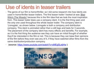 Use of idents in teaser trailers
• The genre of our film is horror/thriller, so I did some research into how idents are
used in horror/thriller teaser trailers. The first teaser trailer I looked at was ‘Blair
Witch (The Woods)’ because this is the film idea that we took the most inspiration
from. This teaser trailer does use a company ident. It is the first thing seen and
the only one used throughout the whole teaser trailer. The company ident is
‘Lionsgate’, as shown below. Lionsgate is both a company and distribution
company. This ident is animated rather than a still logo and lasts for 3 seconds.
The placement of the company ident has many effects and benefits. For example,
as it is the first thing the audience see they can have an initial thought of whether
they’ll be interested in the film or not. This is because they can base their opinions
of the film before they even see any of it, if they have watched other films from the
same distribution/production company.
• (source: https://www.youtube.com/watch?v=sMEgSLetjHw )
 