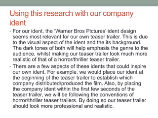 Using this research with our company
ident
• For our ident, the ‘Warner Bros Pictures’ ident design
seems most relevant for our own teaser trailer. This is due
to the visual aspect of the ident and the its background.
The dark tones of both will help emphasis the genre to the
audience, whilst making our teaser trailer look much more
realistic of that of a horror/thriller teaser trailer.
• There are a few aspects of these idents that could inspire
our own ident. For example, we would place our ident at
the beginning of the teaser trailer to establish which
company distributed/produced the film. Also, by placing
the company ident within the first few seconds of the
teaser trailer, we will be following the conventions of
horror/thriller teaser trailers. By doing so our teaser trailer
should look more professional and realistic.
 