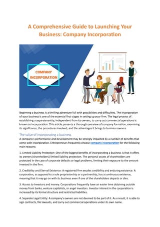 A Comprehensive Guide to Launching Your
Business: Company Incorporation
Beginning a business is a thrilling adventure full with possibilities and difficulties. The incorporation
of your business is one of the essential first stages in setting up your firm. The legal process of
establishing a separate entity, independent from its owners, to carry out commercial operations is
known as incorporation. This article presents a thorough overview of company formation, examining
its significance, the procedures involved, and the advantages it brings to business owners.
The value of incorporating a business
A company's performance and development may be strongly impacted by a number of benefits that
come with incorporation. Entrepreneurs frequently choose company incorporation for the following
main reasons:
1. Limited Liability Protection: One of the biggest benefits of incorporating a business is that it offers
its owners (shareholders) limited liability protection. The personal assets of shareholders are
protected in the case of corporate defaults or legal problems, limiting their exposure to the amount
invested in the firm.
2. Credibility and Eternal Existence: A registered firm exudes credibility and enduring existence. A
corporation, as opposed to a sole proprietorship or a partnership, has a continuous existence,
meaning that it may go on with its business even if one of the shareholders departs or dies.
3. Access to Investors and money: Corporations frequently have an easier time obtaining outside
money from banks, venture capitalists, or angel investors. Investor interest in the corporation is
increased by its formal structure and restricted liabilities.
4. Separate Legal Entity: A company's owners are not deemed to be part of it. As a result, it is able to
sign contracts, file lawsuits, and carry out commercial operations under its own name.
 