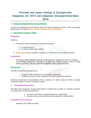 Provision and issues relating to Incorporation
Companies Act 2013 and Companies (Incorporation) Rules
2014
1. Kinds of Companies that can be formed:
15 types of companies can be formed under the new Companies act 2013. They are broadly
falling under the head Public, Private and One Person Company.
2. One Person Company (OPC)
Formation
Criteria:
1. The person (sole member and nominee) should be:
a. A natural person
b. an Indian citizen and resident
2. Minor cannot be a member or nominee or hold share with beneficial interest
Limitations:
- The Person (ONE PERSON) shall be a sole member / nominee in only one company
- If the person becomes a member in another one person company then he shall
within a period of 180 days meet the eligibility criteria specified above.
Conversion:
The OPC cannot be converted into a
o company under Section 8. Ie. Charitable Companies
o company carrying on Non- Banking Financial Investment activities.
Voluntary conversion not permitted within a period of 2 years unless its Paid up capital
excees 50 lakhs or turnover exceeds 2 crores
a. Compulsory Conversion:
The OPC shall voluntarily convert itself within 6 months into a public or a private company
on satisfying the following conditions:
increase in the Paid up capital beyond Rs. 50,00,000/-
the avg. turnover during the period exceeds Rs. 2,00,00,000/-
Procedure for conversion:
- alteration of its MOA and AOA
 