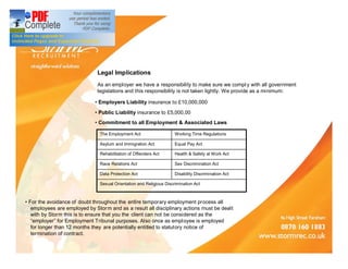 Legal Implications
                              As an employer we have a responsibility to make sure we compl y with all government
                              legislations and this responsibility is not taken lightly. We provide as a minimum:

                               Employers Liability insurance to £10,000,000
                               Public Liability insurance to £5,000,00
                               Commitment to all Employment & Associated Laws

                                The Employment Act                    Working Time Regulations

                                Asylum and Immigration Act            Equal Pay Act

                                Rehabilitation of Offenders Act       Health & Safety at Work Act

                                Race Relations Act                    Sex Discrimination Act

                                Data Protection Act                   Disability Discrimination Act

                                Sexual Orientation and Religious Discrimination Act



 For the avoidance of doubt throughout the entire temporary employment process all
zzemployees are employed by Stor m and as a result all disciplinary actions must be dealt
zzwith by Storm this is to ensure that you the client can not be considered as the
zz employer for Employment Tribunal purposes. Also once as employee is employed
zzfor longer than 12 months they are potentially entitled to statutory notice of
zztermination of contract.
 
